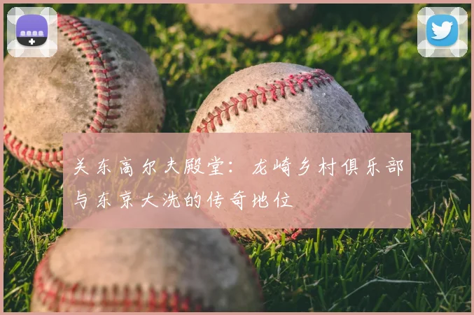 关东高尔夫殿堂:龙崎乡村俱乐部与东京大洗的传奇地位