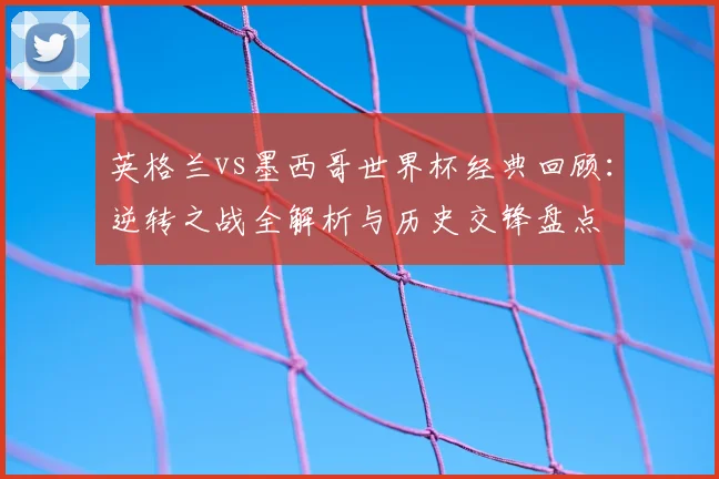英格兰vs墨西哥世界杯经典回顾:逆转之战全解析与历史交锋盘点