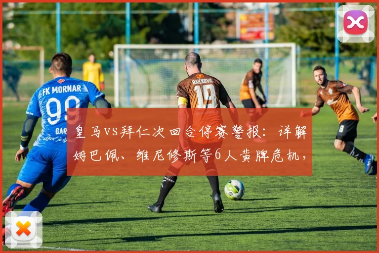 皇马vs拜仁次回合停赛警报:详解姆巴佩、维尼修斯等6人黄牌危机,附欧冠停赛规则最新解读