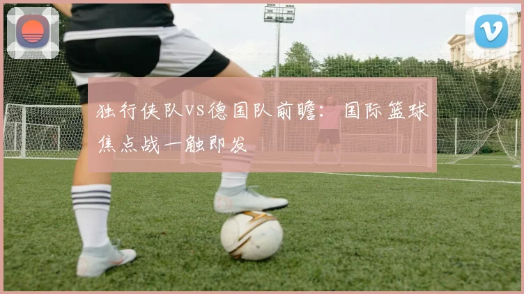 独行侠队vs德国队前瞻：国际篮球焦点战一触即发