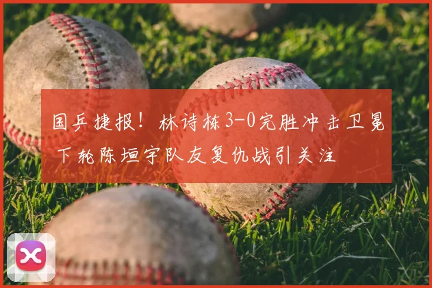 国乒捷报!林诗栋3-0完胜冲击卫冕 下轮陈垣宇队友复仇战引关注