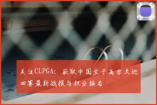 关注CLPGA：获取中国女子高尔夫巡回赛最新战报与积分排名