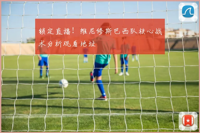 锁定直播！维尼修斯巴西队核心战术分析观看地址