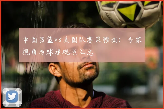 中国男篮vs美国队赛果预测：专家视角与球迷观点汇总