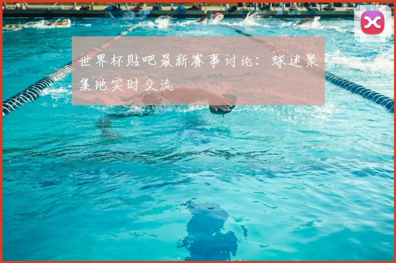 世界杯贴吧最新赛事讨论：球迷聚集地实时交流