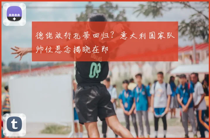 德佬放行孔蒂回归？意大利国家队帅位悬念揭晓在即