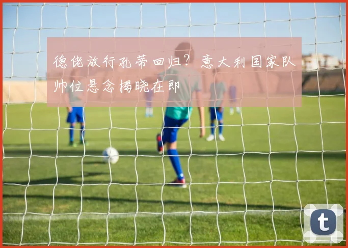 德佬放行孔蒂回归？意大利国家队帅位悬念揭晓在即