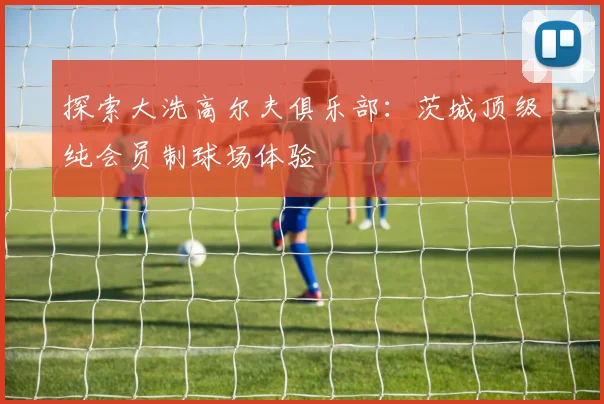 探索大洗高尔夫俱乐部：茨城顶级纯会员制球场体验