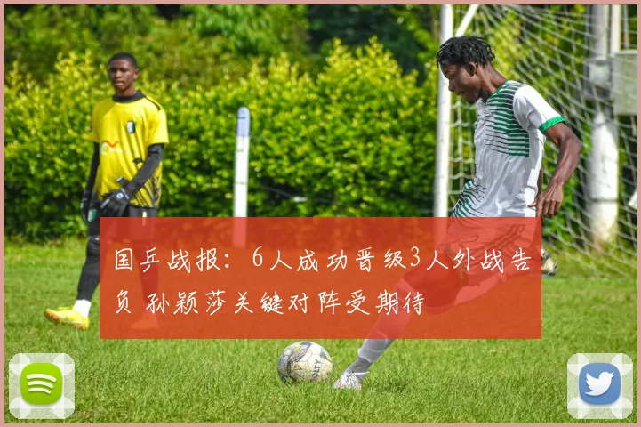 国乒战报：6人成功晋级3人外战告负 孙颖莎关键对阵受期待