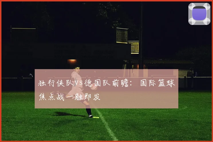 独行侠队vs德国队前瞻：国际篮球焦点战一触即发