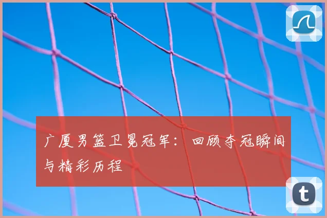 广厦男篮卫冕冠军:回顾夺冠瞬间与精彩历程