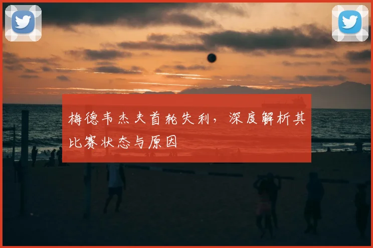 梅德韦杰夫首轮失利，深度解析其比赛状态与原因