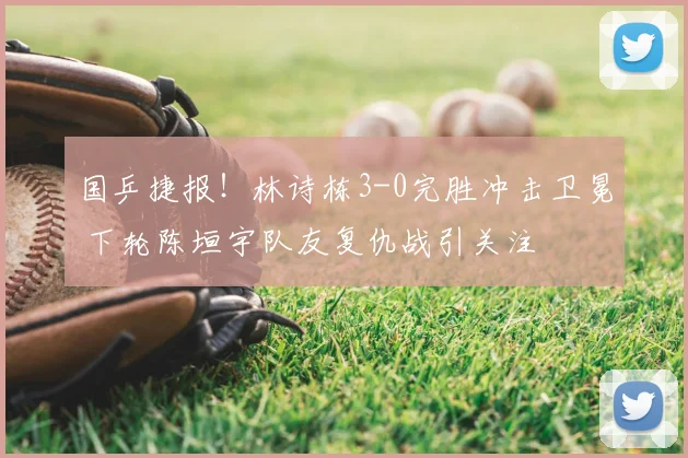 国乒捷报！林诗栋3-0完胜冲击卫冕 下轮陈垣宇队友复仇战引关注