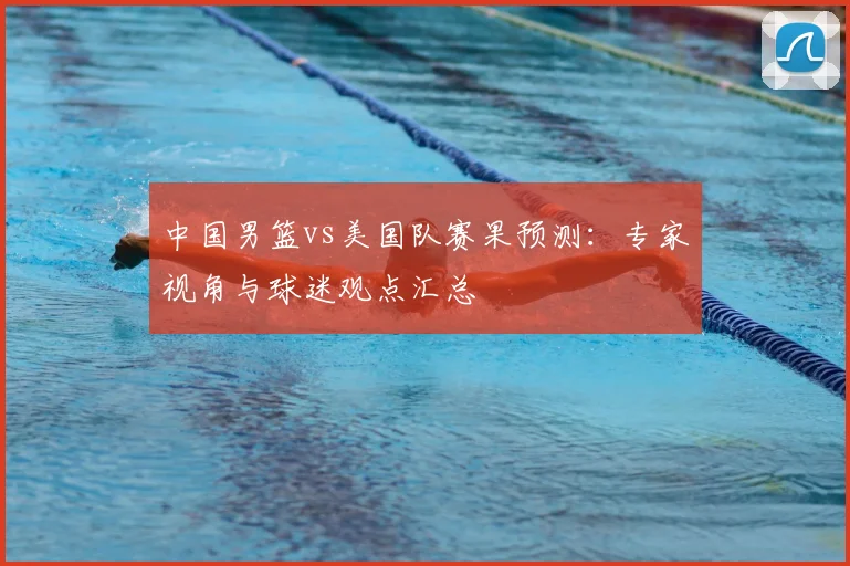 中国男篮vs美国队赛果预测：专家视角与球迷观点汇总