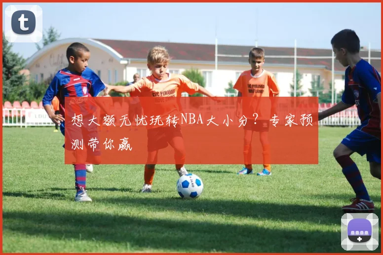 想大额无忧玩转NBA大小分?专家预测带你赢