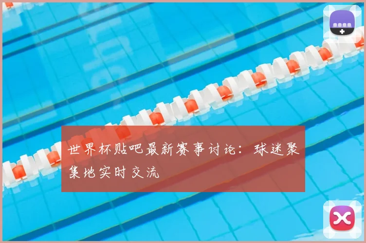 世界杯贴吧最新赛事讨论：球迷聚集地实时交流